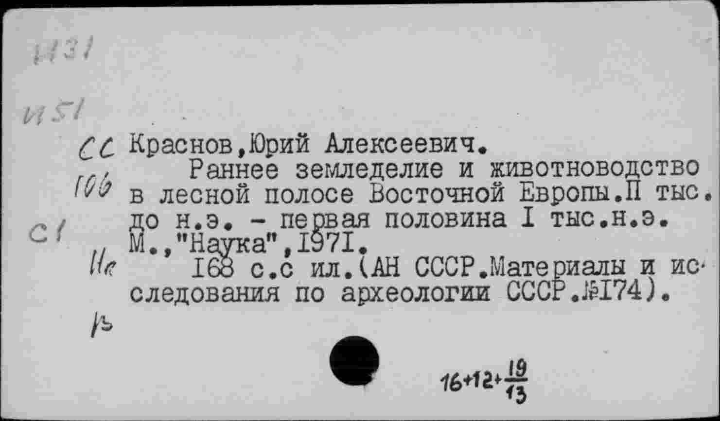 ﻿ce
Mb
Џ*
/ъ
Краснов,Юрий Алексеевич.
Раннее земледелие и животноводство в лесной полосе Восточной Европы.П тыс. до н.э. - первая половина I тыс.н.э. М.,"Наука”,1971.
1бб с.с ил. (АН СССР.Мате риалы и исследования по археологии CCCP.ÆI74).
